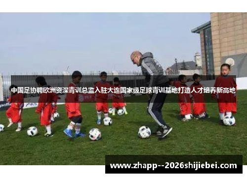中国足协聘欧洲资深青训总监入驻大连国家级足球青训基地打造人才培养新高地